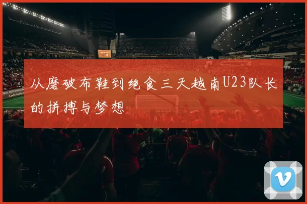 从磨破布鞋到绝食三天越南U23队长的拼搏与梦想