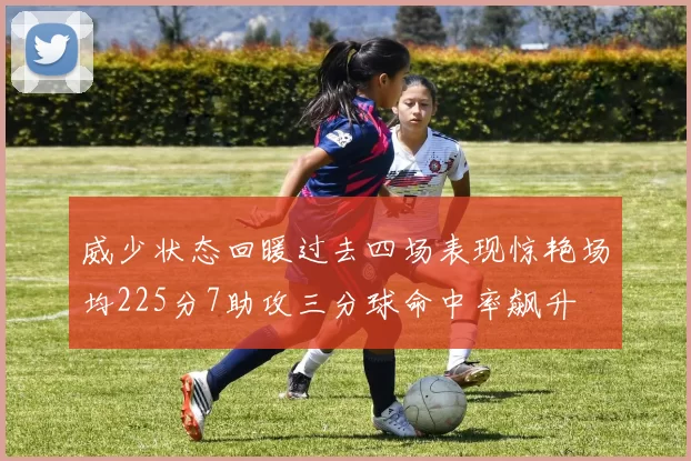 威少状态回暖过去四场表现惊艳场均225分7助攻三分球命中率飙升