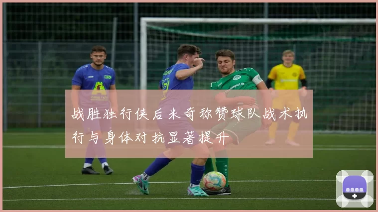战胜独行侠后米奇称赞球队战术执行与身体对抗显著提升