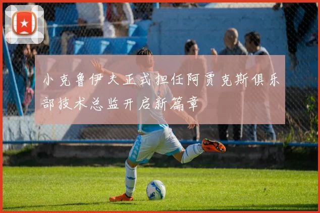 小克鲁伊夫正式担任阿贾克斯俱乐部技术总监开启新篇章