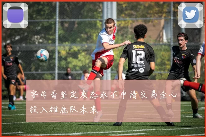 字母哥坚定表态永不申请交易全心投入雄鹿队未来