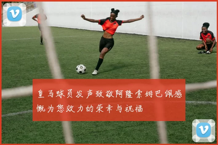 皇马球员发声致敬阿隆索姆巴佩感慨为您效力的荣幸与祝福