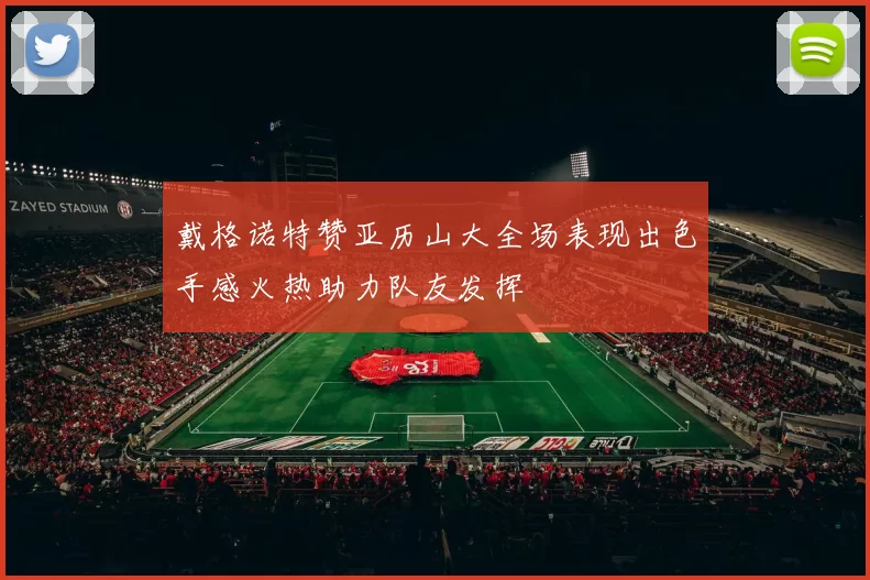 戴格诺特赞亚历山大全场表现出色手感火热助力队友发挥