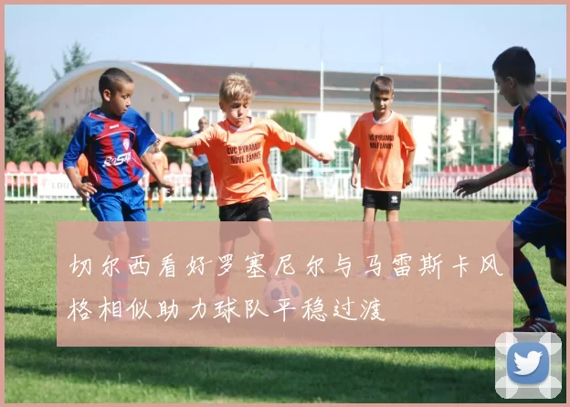 切尔西看好罗塞尼尔与马雷斯卡风格相似助力球队平稳过渡